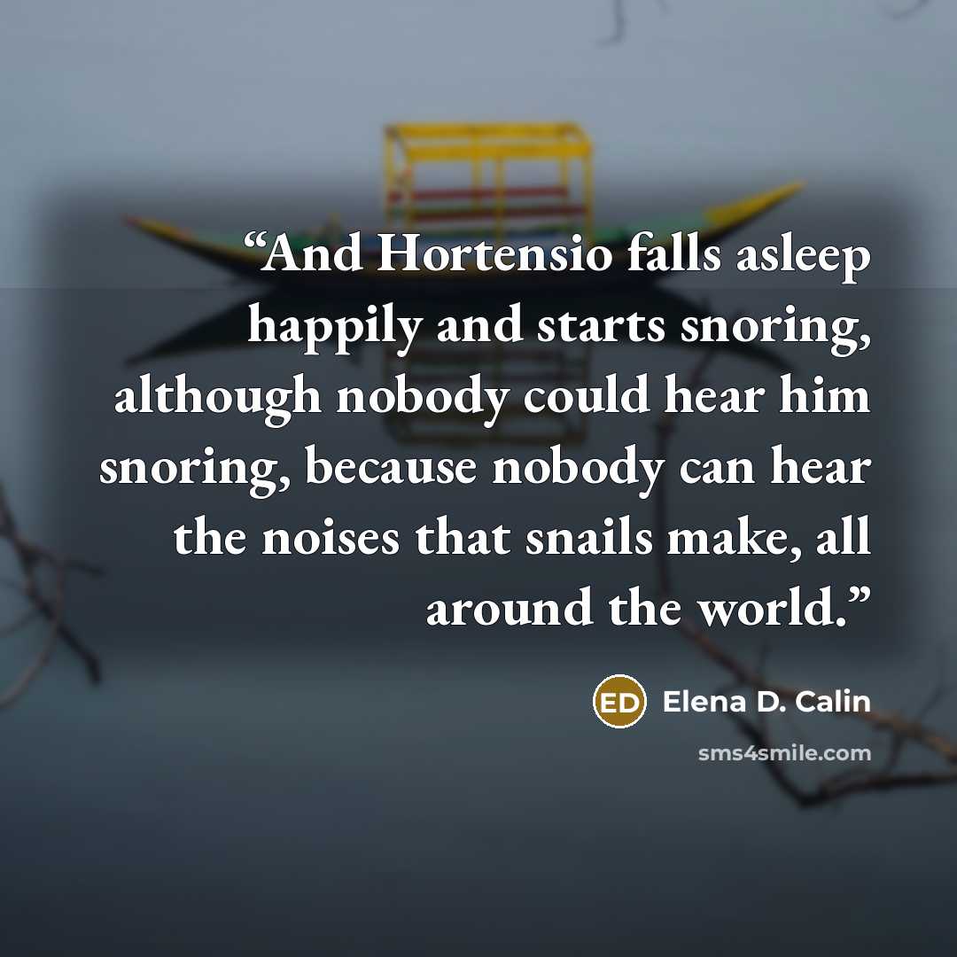 “And Hortensio falls asleep happily and starts snoring, although nobody could hear him snoring, because nobody can hear the noises that snails make, all around the world.” quote by Elena D. Calin
