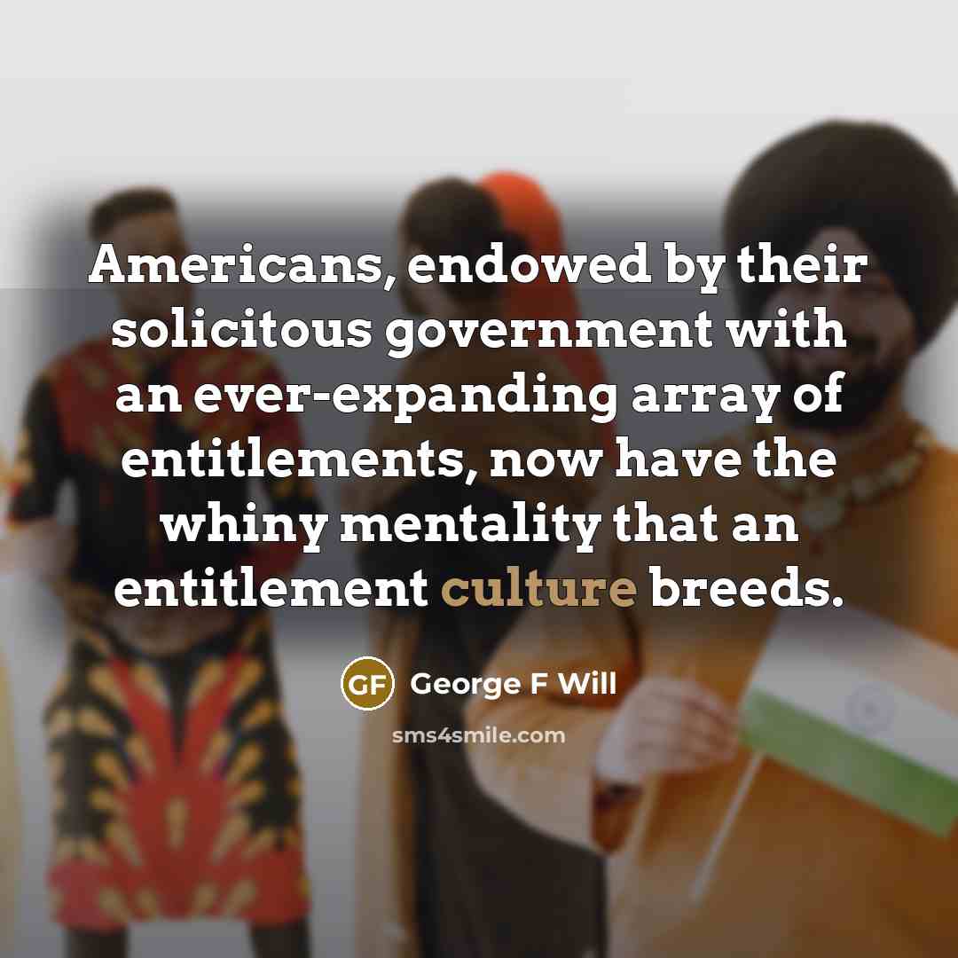 “Americans, endowed by their solicitous government with an ever-expanding array of entitlements, now have the whiny mentality that an entitlement culture breeds.” quote by George F Will