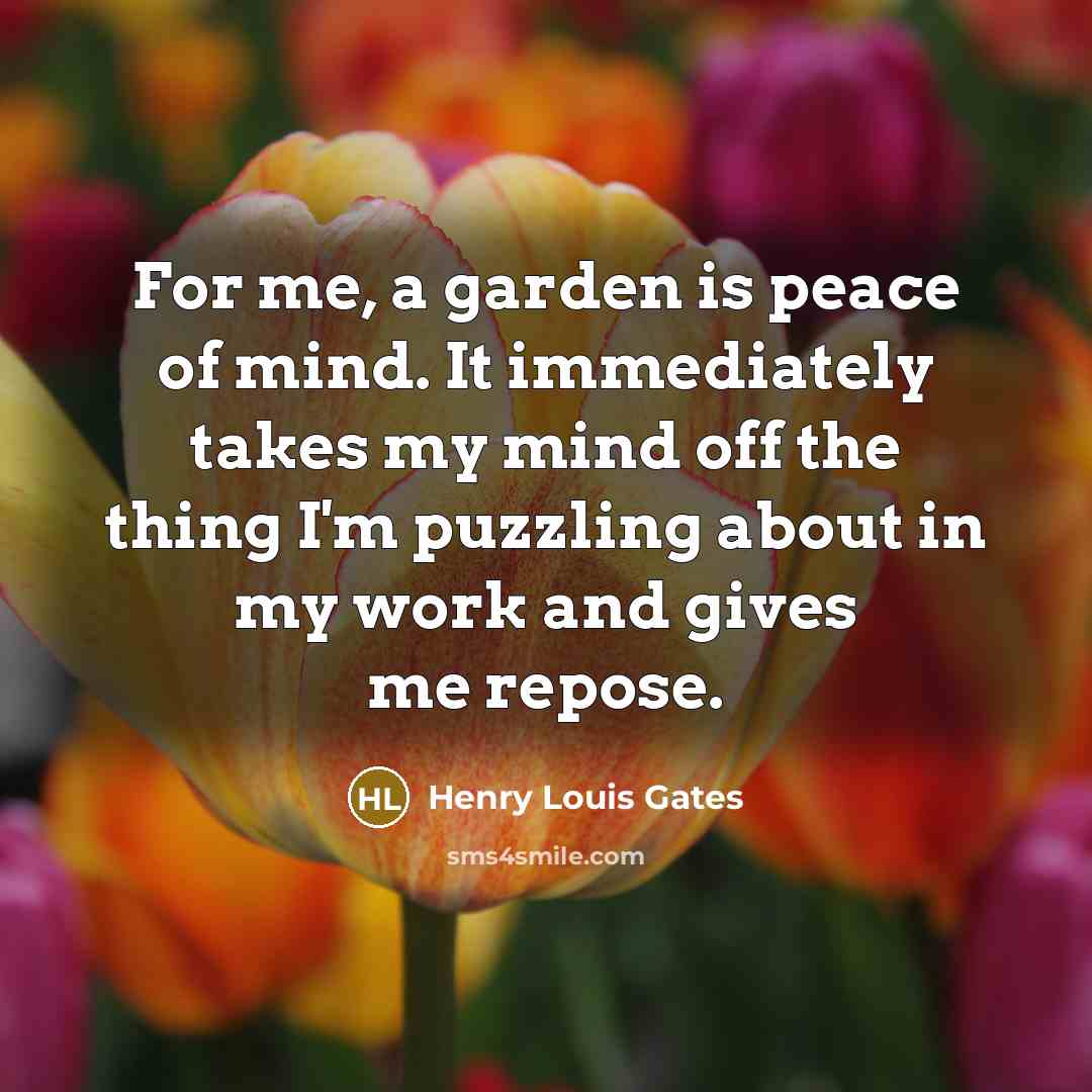 “For me, a garden is peace of mind. It immediately takes my mind off the thing I'm puzzling about in my work and gives me repose.” quote by Henry Louis Gates