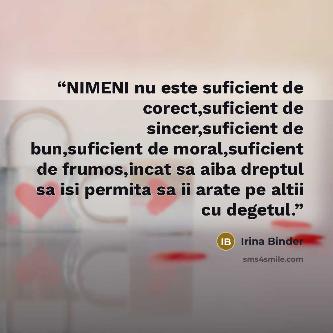 “NIMENI nu este suficient de corect,suficient de sincer,suficient de bun,suficient de moral,suficient de frumos,incat sa aiba dreptul sa isi permita sa ii arate pe altii cu degetul.” quote by Irina Binder