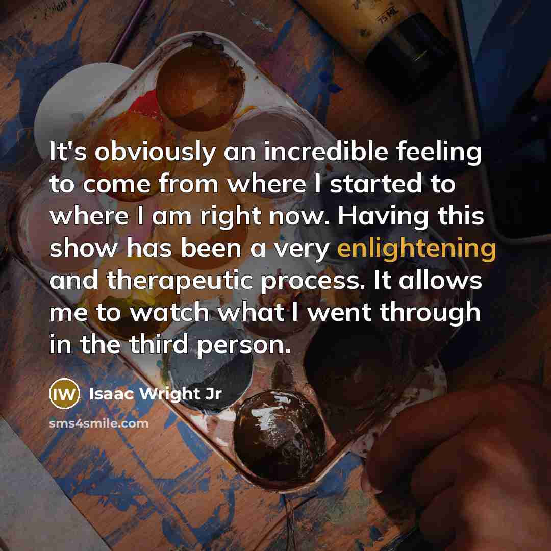 “It's obviously an incredible feeling to come from where I started to where I am right now. Having this show has been a very enlightening and therapeutic process. It allows me to watch what I went through in the third person.” quote by Isaac Wright Jr