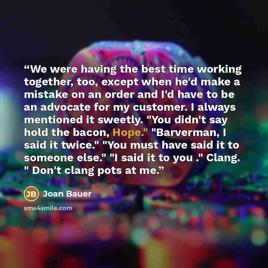 “We were having the best time working together, too, except when he'd make a mistake on an order and I'd have to be an advocate for my customer. I always mentioned it sweetly. "You didn't say hold the bacon, Hope." "Barverman, I said it twice." "You must have said it to someone else." "I said it to…” quote by Joan Bauer