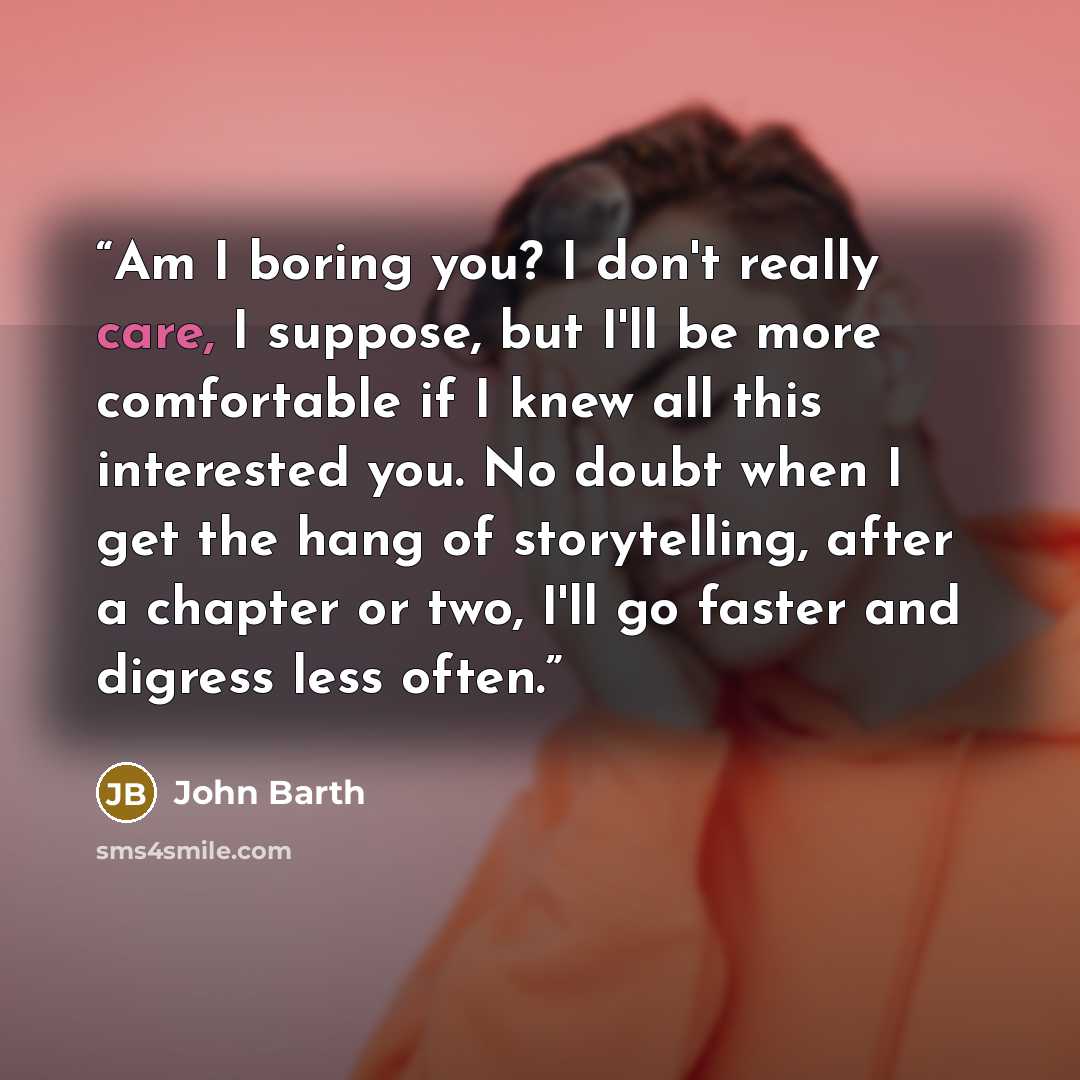“Am I boring you? I don't really care, I suppose, but I'll be more comfortable if I knew all this interested you. No doubt when I get the hang of storytelling, after a chapter or two, I'll go faster and digress less often.” quote by John Barth