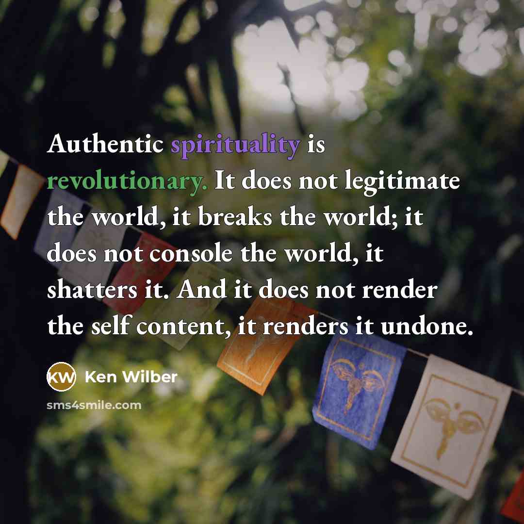 “Authentic spirituality is revolutionary. It does not legitimate the world, it breaks the world; it does not console the world, it shatters it. And it does not render the self content, it renders it undone.” quote by Ken Wilber