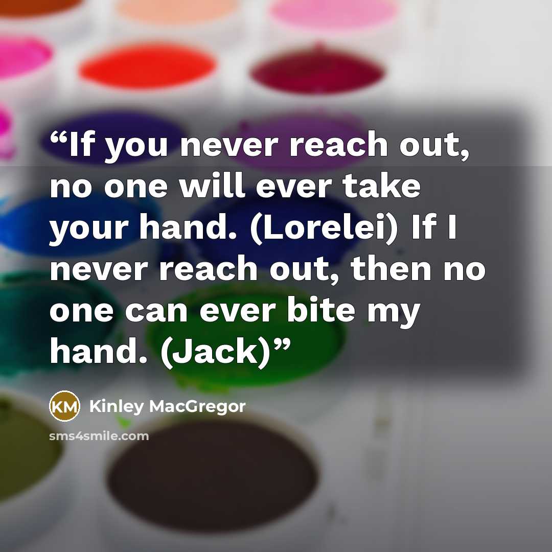 “If you never reach out, no one will ever take your hand. (Lorelei) If I never reach out, then no one can ever bite my hand. (Jack)” quote by Kinley MacGregor