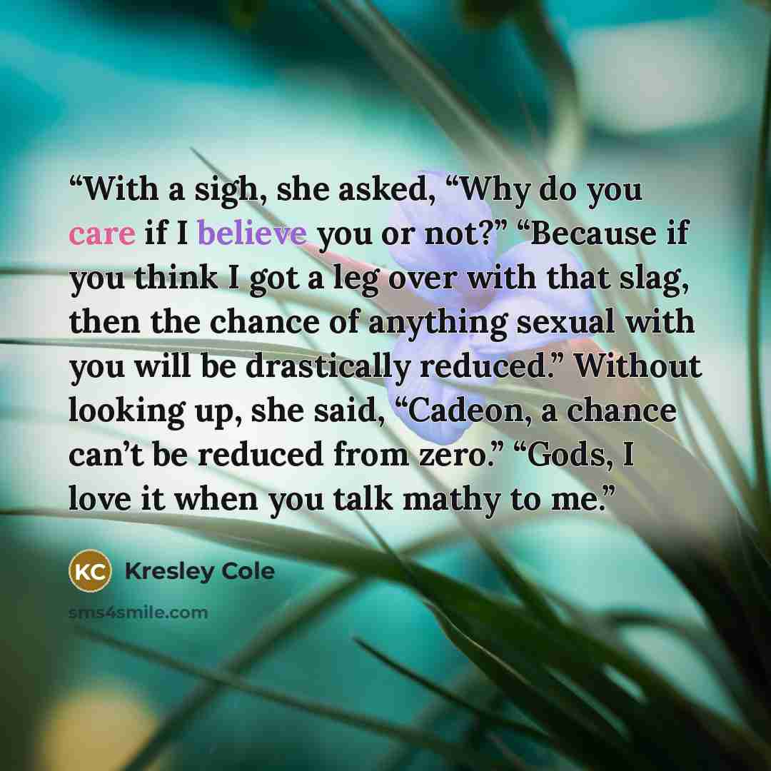 “With a sigh, she asked, “Why do you care if I believe you or not?” “Because if you think I got a leg over with that slag, then the chance of anything sexual with you will be drastically reduced.” Without looking up, she said, “Cadeon, a chance can’t be reduced from zero.” “Gods, I love it when you…” quote by Kresley Cole