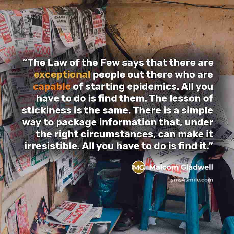 “The Law of the Few says that there are exceptional people out there who are capable of starting epidemics. All you have to do is find them. The lesson of stickiness is the same. There is a simple way to package information that, under the right circumstances, can make it irresistible. All you have…” quote by Malcom Gladwell