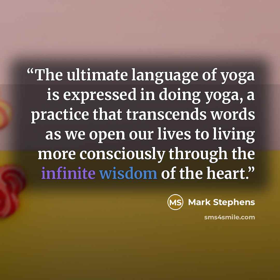 “The ultimate language of yoga is expressed in doing yoga, a practice that transcends words as we open our lives to living more consciously through the infinite wisdom of the heart.” quote by Mark Stephens