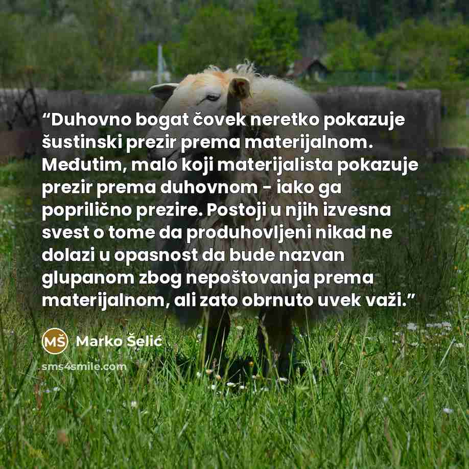 “Duhovno bogat čovek neretko pokazuje šustinski prezir prema materijalnom. Međutim, malo koji materijalista pokazuje prezir prema duhovnom - iako ga poprilično prezire. Postoji u njih izvesna svest o tome da produhovljeni nikad ne dolazi u opasnost da bude nazvan glupanom zbog nepoštovanja prema…” quote by Marko Šelić