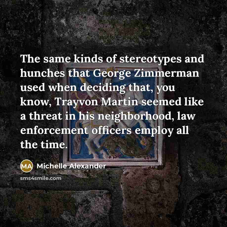 “The same kinds of stereotypes and hunches that George Zimmerman used when deciding that, you know, Trayvon Martin seemed like a threat in his neighborhood, law enforcement officers employ all the time.” quote by Michelle Alexander
