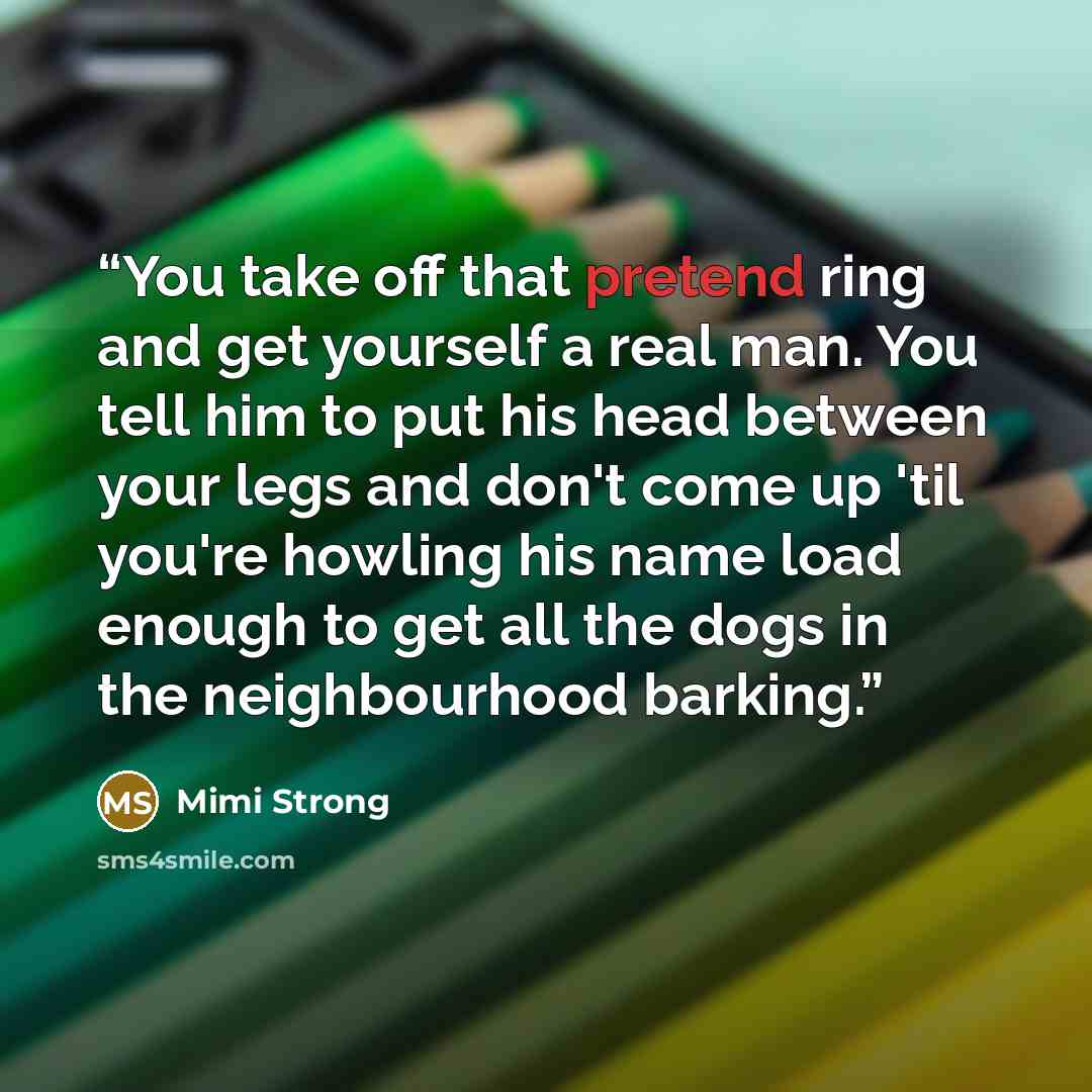 “You take off that pretend ring and get yourself a real man. You tell him to put his head between your legs and don't come up 'til you're howling his name load enough to get all the dogs in the neighbourhood barking.” quote by Mimi Strong