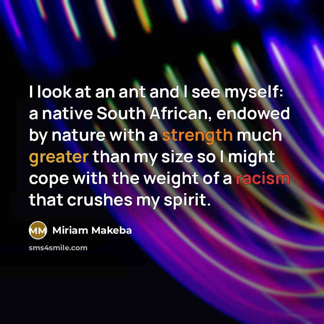 “I look at an ant and l see myself: a native South African, endowed by nature with a strength much greater than my size so I might cope with the weight of a racism that crushes my spirit.” quote by Miriam Makeba