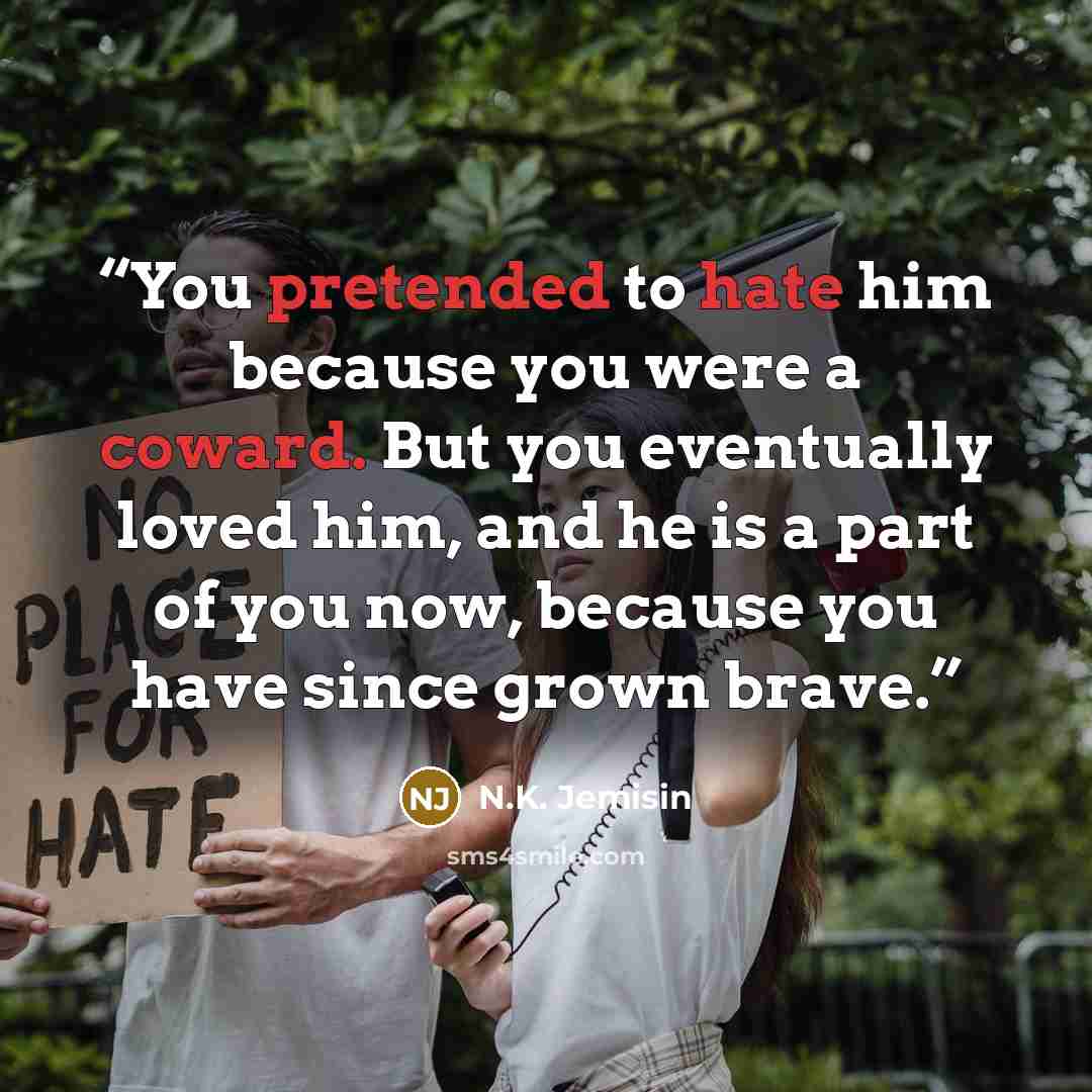 “You pretended to hate him because you were a coward. But you eventually loved him, and he is a part of you now, because you have since grown brave.” quote by N.K. Jemisin
