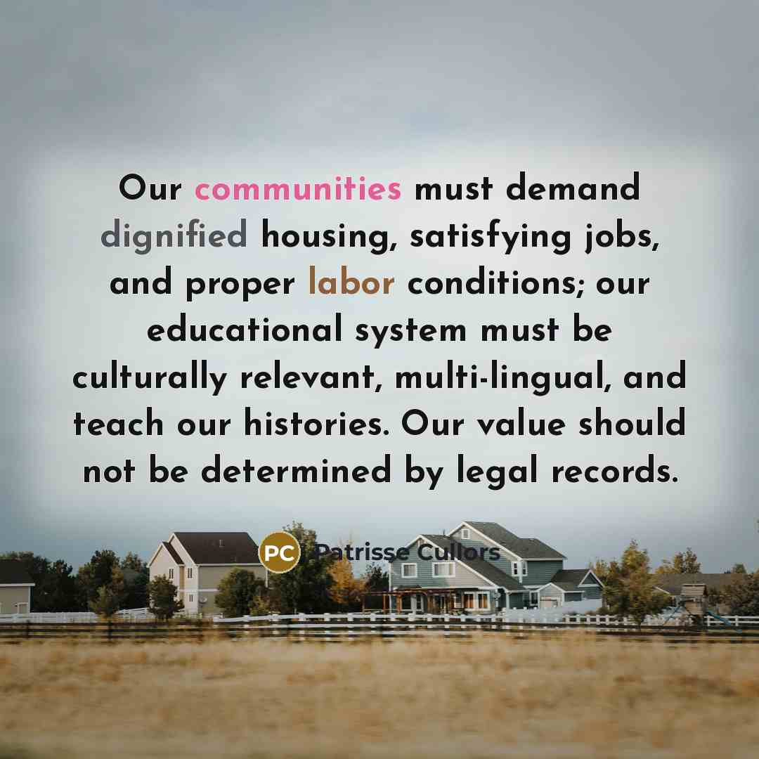 “Our communities must demand dignified housing, satisfying jobs, and proper labor conditions; our educational system must be culturally relevant, multi-lingual, and teach our histories. Our value should not be determined by legal records.” quote by Patrisse Cullors