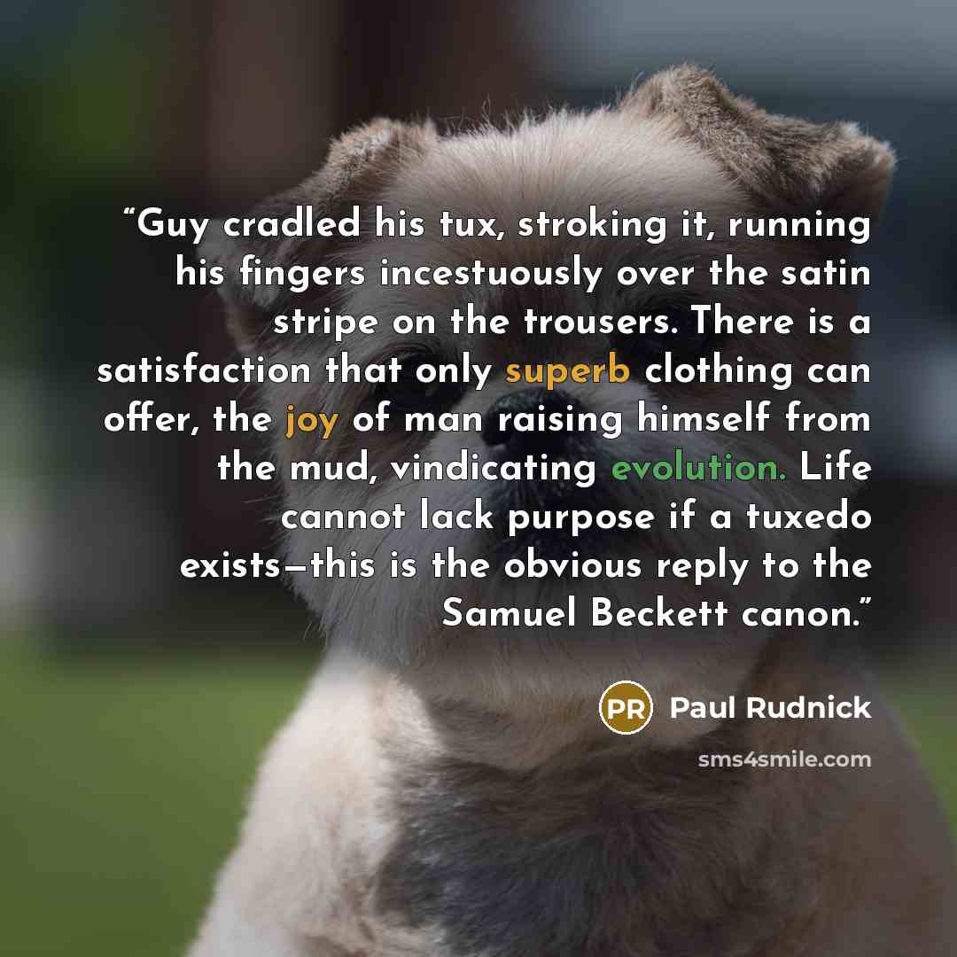 “Guy cradled his tux, stroking it, running his fingers incestuously over the satin stripe on the trousers. There is a satisfaction that only superb clothing can offer, the joy of man raising himself from the mud, vindicating evolution. Life cannot lack purpose if a tuxedo exists—this is the obvious…” quote by Paul Rudnick