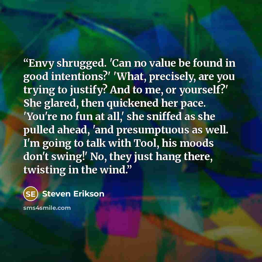 “Envy shrugged. 'Can no value be found in good intentions?' 'What, precisely, are you trying to justify? And to me, or yourself?' She glared, then quickened her pace. 'You're no fun at all,' she sniffed as she pulled ahead, 'and presumptuous as well. I'm going to talk with Tool, his moods don't…” quote by Steven Erikson