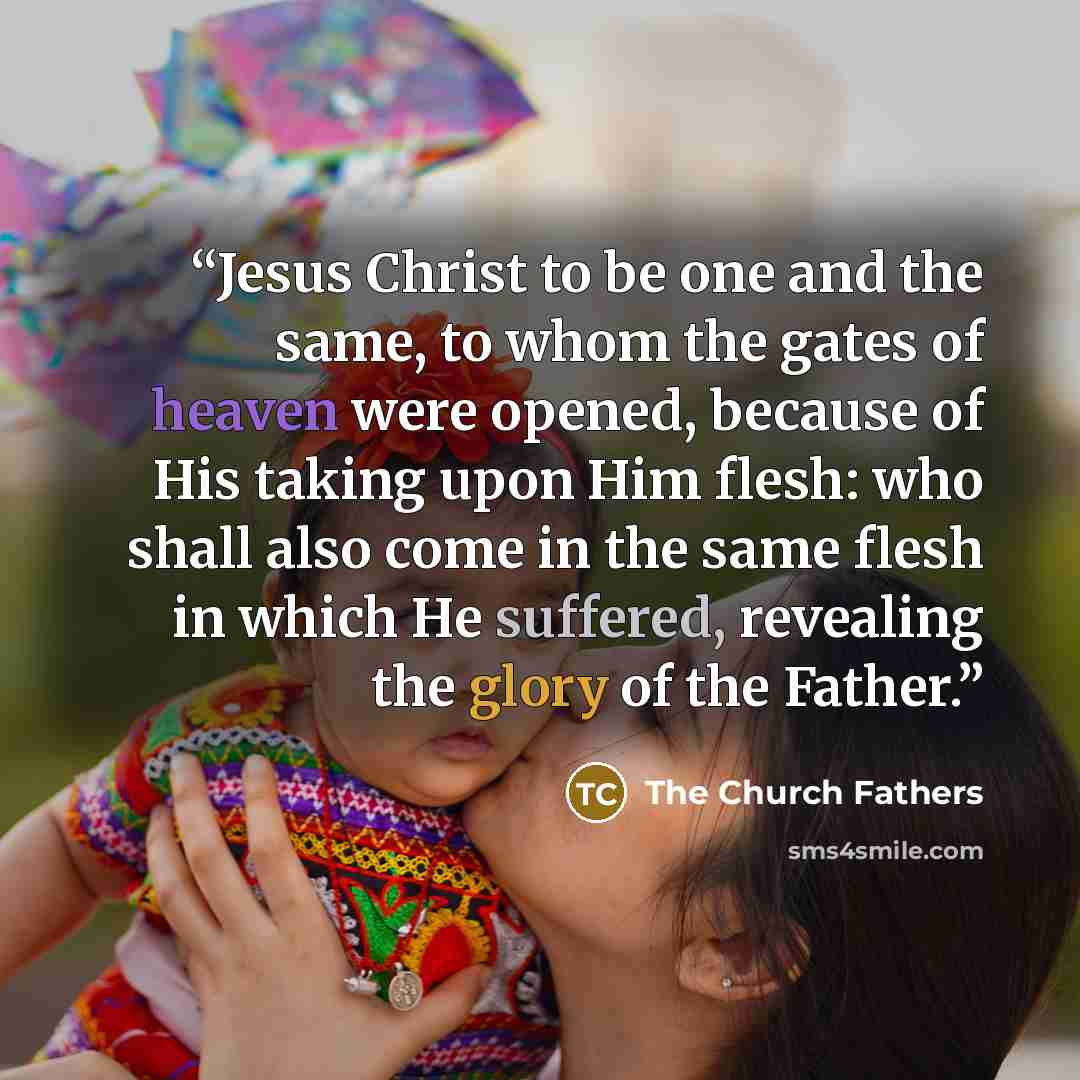 “Jesus Christ to be one and the same, to whom the gates of heaven were opened, because of His taking upon Him flesh: who shall also come in the same flesh in which He suffered, revealing the glory of the Father.” quote by The Church Fathers
