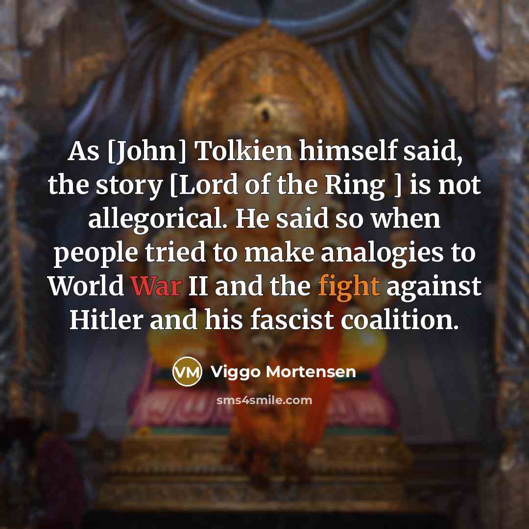 “As [John] Tolkien himself said, the story [Lord of the Ring ] is not allegorical. He said so when people tried to make analogies to World War II and the fight against Hitler and his fascist coalition.” quote by Viggo Mortensen