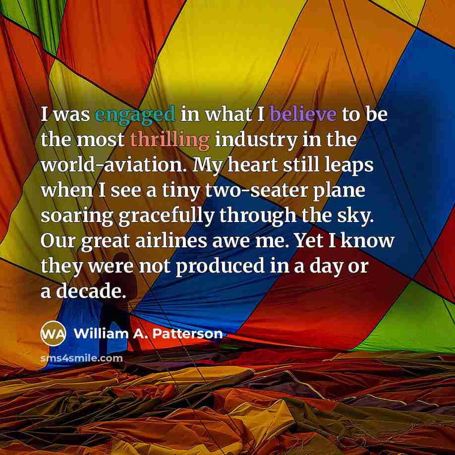 “I was engaged in what I believe to be the most thrilling industry in the world-aviation. My heart still leaps when I see a tiny two-seater plane soaring gracefully through the sky. Our great airlines awe me. Yet I know they were not produced in a day or a decade.” quote by William A. Patterson