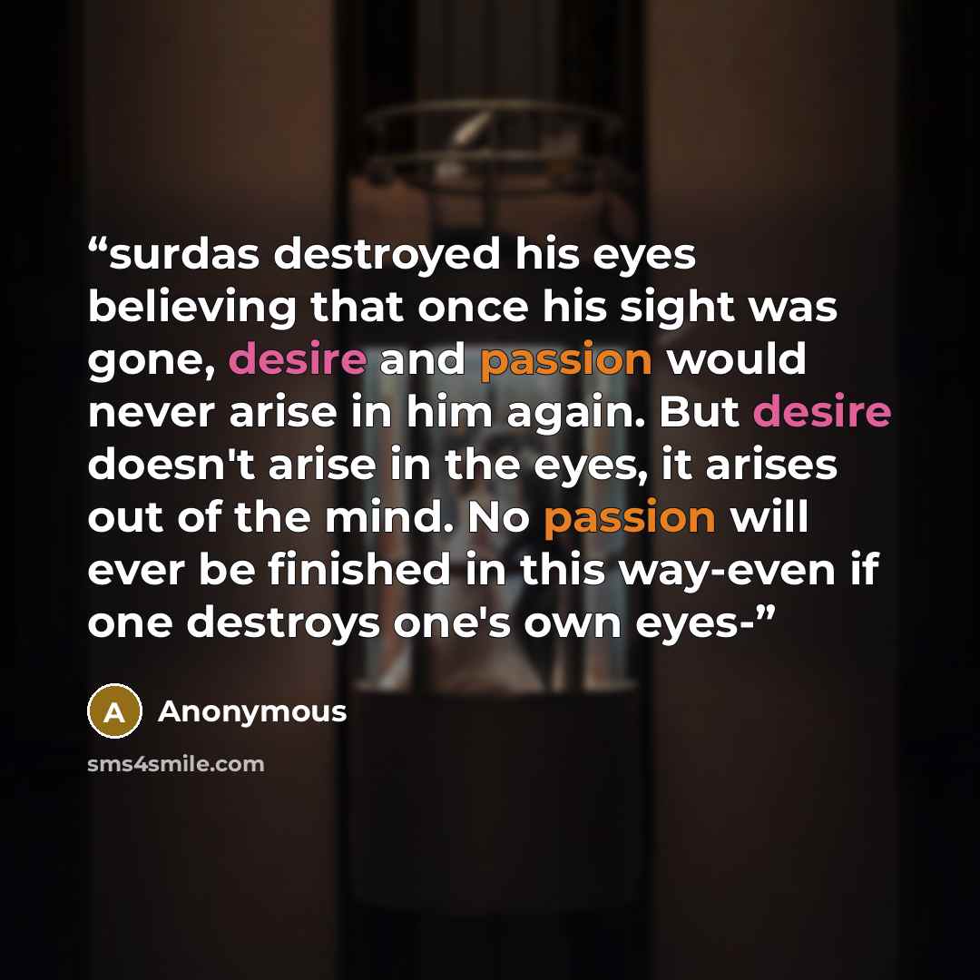 “surdas destroyed his eyes believing that once his sight was gone, desire and passion would never arise in him again. But desire doesn't arise in the eyes, it arises out of the mind. No passion will ever be finished in this way-even if one destroys one's own eyes-” quote by Anonymous