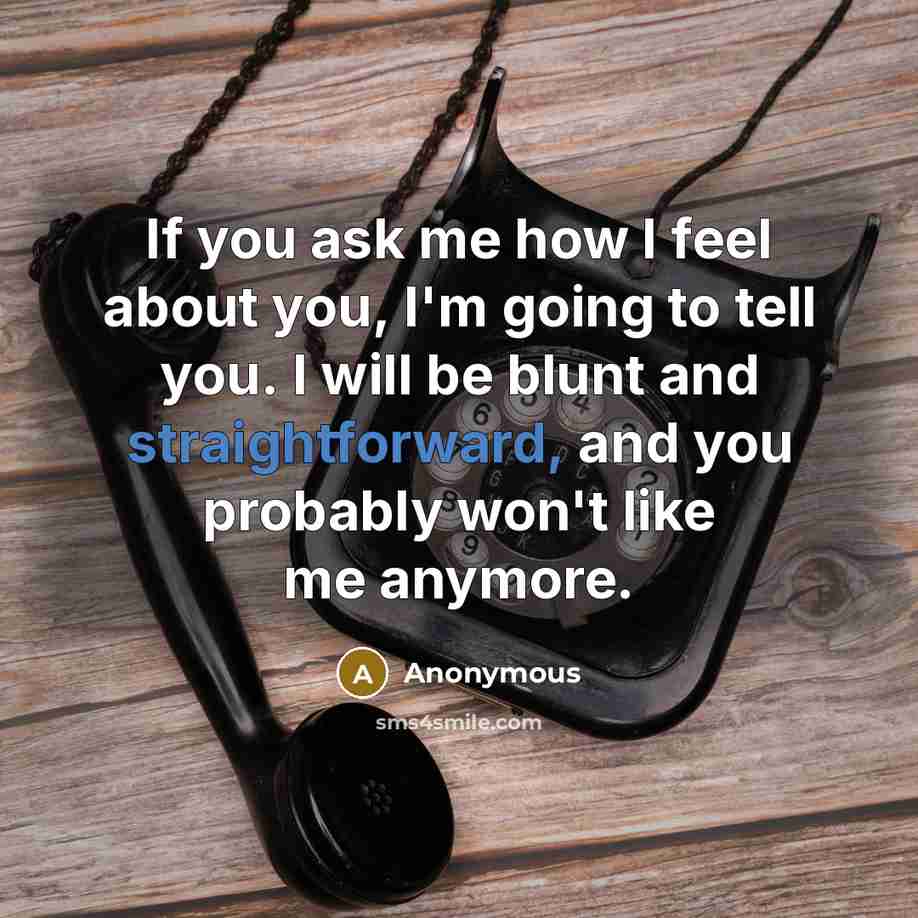 “If you ask me how I feel about you, I'm going to tell you. I will be blunt and straightforward, and you probably won't like me anymore.” quote by Anonymous