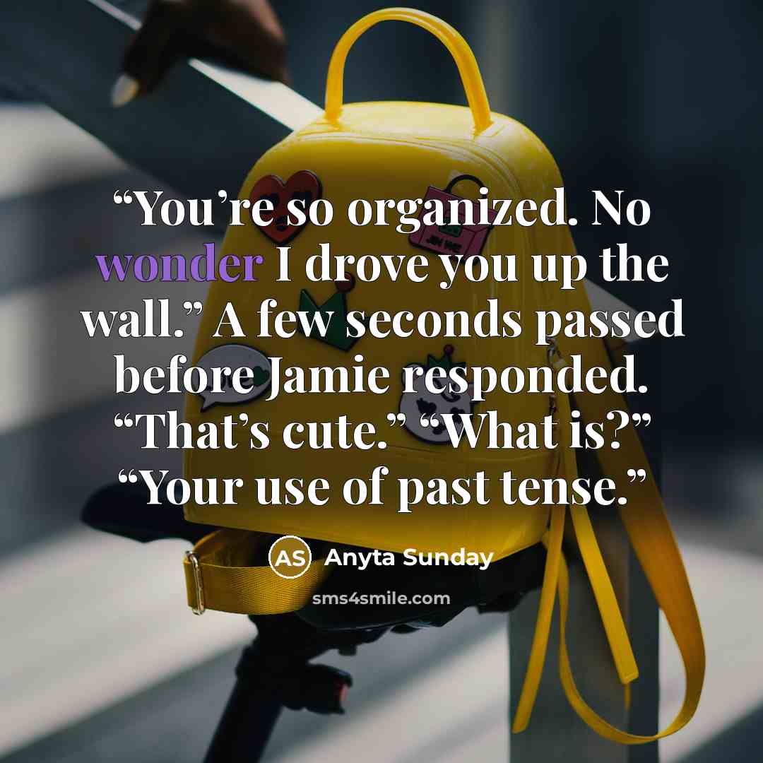 “You’re so organized. No wonder I drove you up the wall.” A few seconds passed before Jamie responded. “That’s cute.” “What is?” “Your use of past tense.” quote by Anyta Sunday