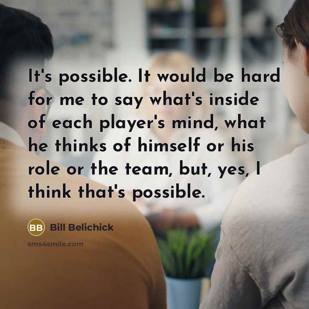 “It's possible. It would be hard for me to say what's inside of each player's mind, what he thinks of himself or his role or the team, but, yes, I think that's possible.” quote by Bill Belichick