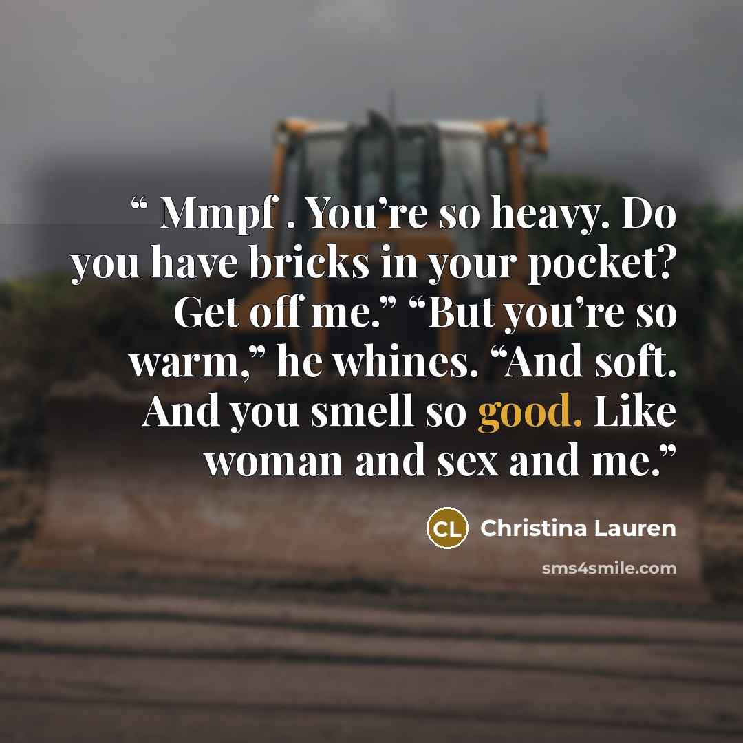 “Mmpf . You’re so heavy. Do you have bricks in your pocket? Get off me.” “But you’re so warm,” he whines. “And soft. And you smell so good. Like woman and sex and me.” quote by Christina Lauren