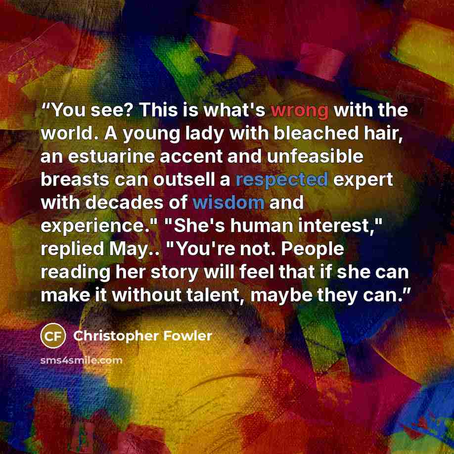 “You see? This is what's wrong with the world. A young lady with bleached hair, an estuarine accent and unfeasible breasts can outsell a respected expert with decades of wisdom and experience." "She's human interest," replied May.. "You're not. People reading her story will feel that if she can…” quote by Christopher Fowler
