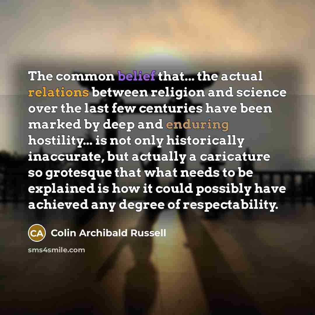 “The common belief that... the actual relations between religion and science over the last few centuries have been marked by deep and enduring hostility... is not only historically inaccurate, but actually a caricature so grotesque that what needs to be explained is how it could possibly have…” quote by Colin Archibald Russell