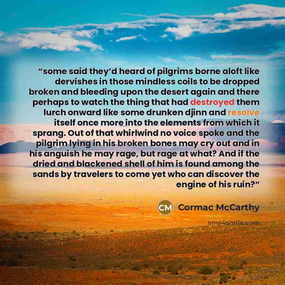 “some said they’d heard of pilgrims borne aloft like dervishes in those mindless coils to be dropped broken and bleeding upon the desert again and there perhaps to watch the thing that had destroyed them lurch onward like some drunken djinn and resolve itself once more into the elements from which…” quote by Cormac McCarthy