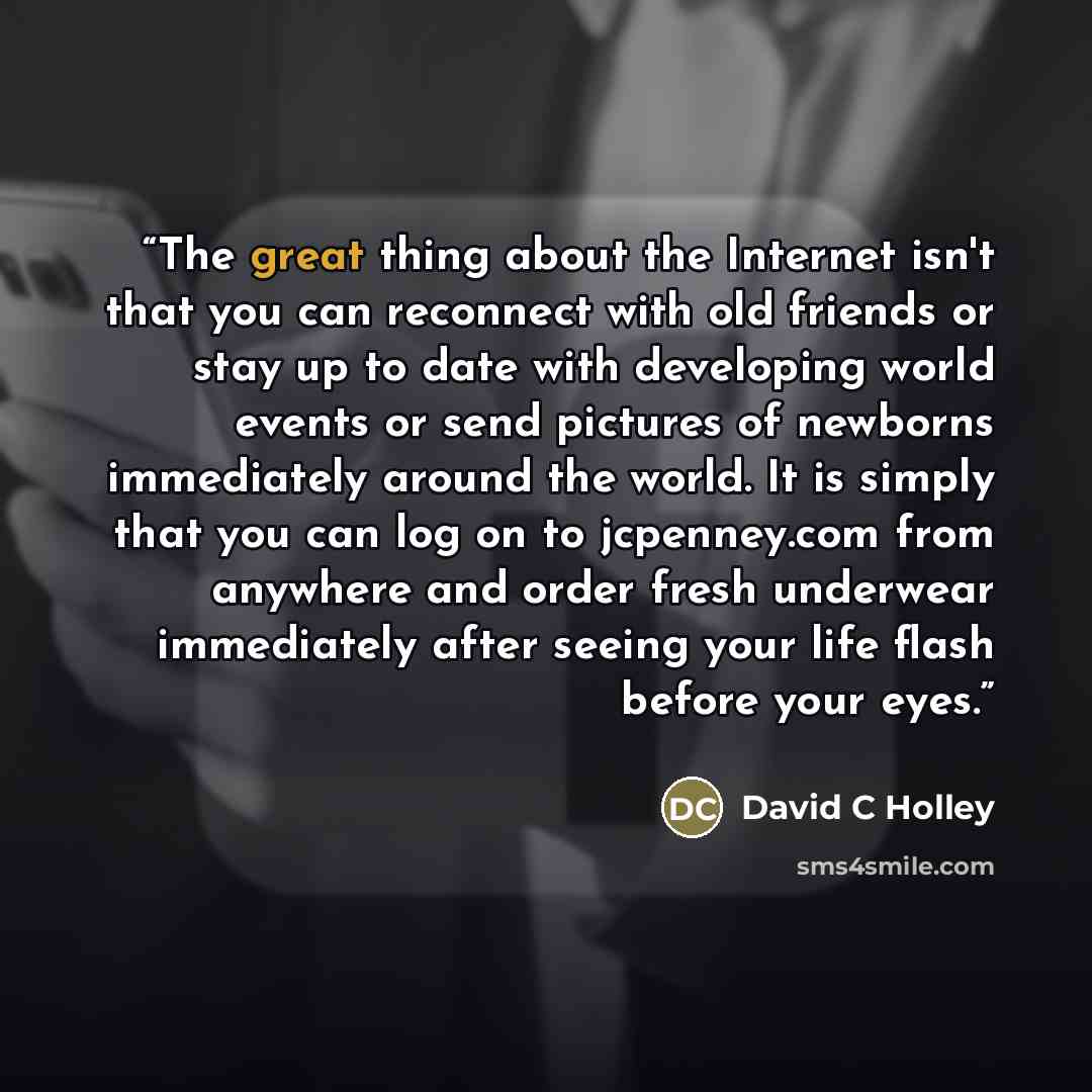 “The great thing about the Internet isn't that you can reconnect with old friends or stay up to date with developing world events or send pictures of newborns immediately around the world. It is simply that you can log on to jcpenney.com from anywhere and order fresh underwear immediately after…” quote by David C Holley
