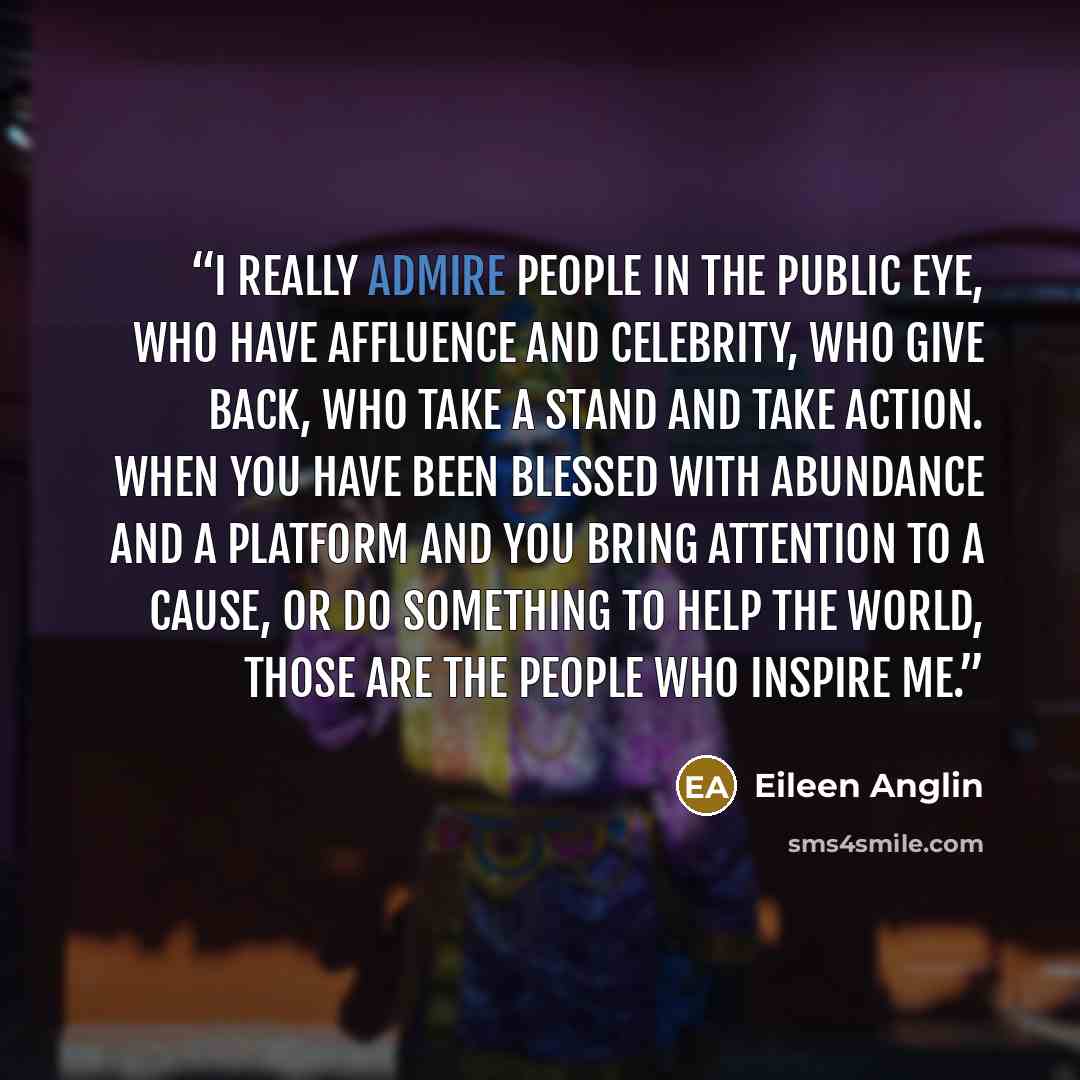 “I really admire people in the public eye, who have affluence and celebrity, who give back, who take a stand and take action. When you have been blessed with abundance and a platform and you bring attention to a cause, or do something to help the world, those are the people who inspire me.” quote by Eileen Anglin