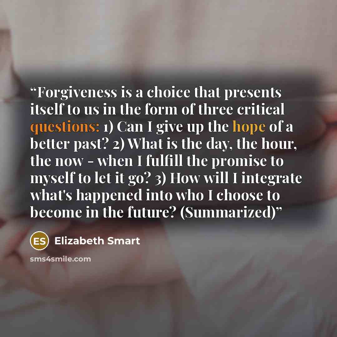 “Forgiveness is a choice that presents itself to us in the form of three critical questions: 1) Can I give up the hope of a better past? 2) What is the day, the hour, the now - when I fulfill the promise to myself to let it go? 3) How will I integrate what's happened into who I choose to become in…” quote by Elizabeth Smart