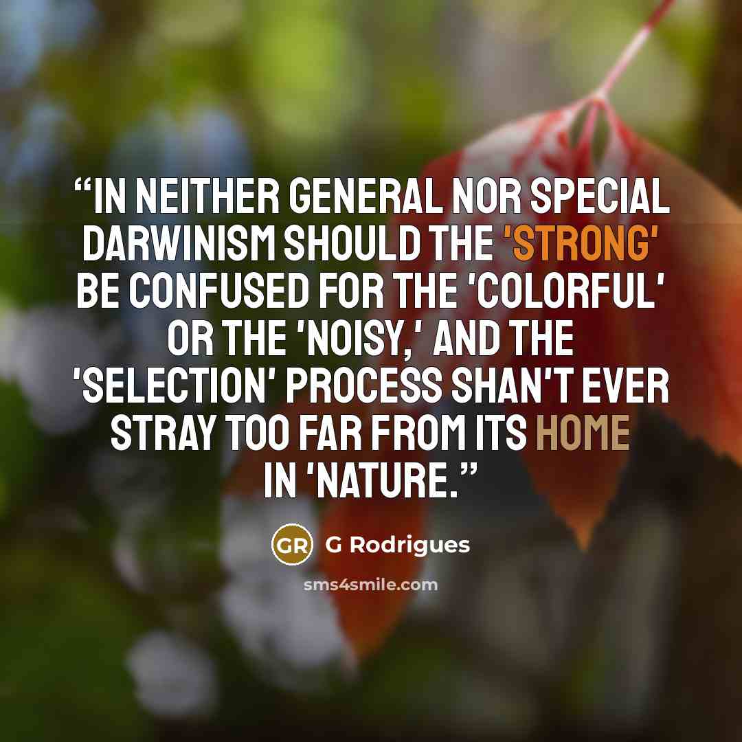 “In neither general nor special Darwinism should the 'strong' be confused for the 'colorful' or the 'noisy,' and the 'selection' process shan't ever stray too far from its home in 'nature.” quote by G Rodrigues