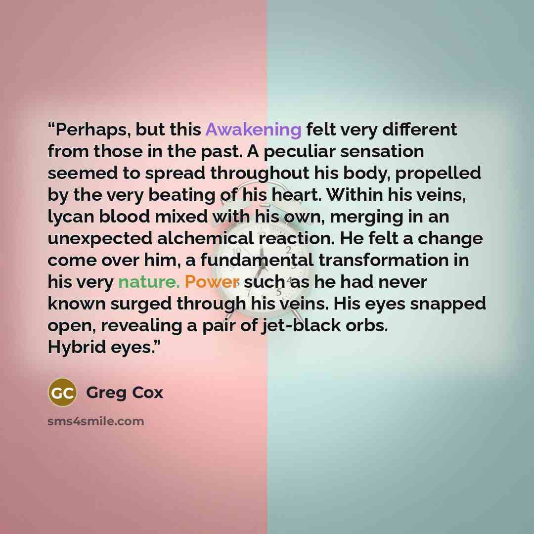 “Perhaps, but this Awakening felt very different from those in the past. A peculiar sensation seemed to spread throughout his body, propelled by the very beating of his heart. Within his veins, lycan blood mixed with his own, merging in an unexpected alchemical reaction. He felt a change come over…” quote by Greg Cox