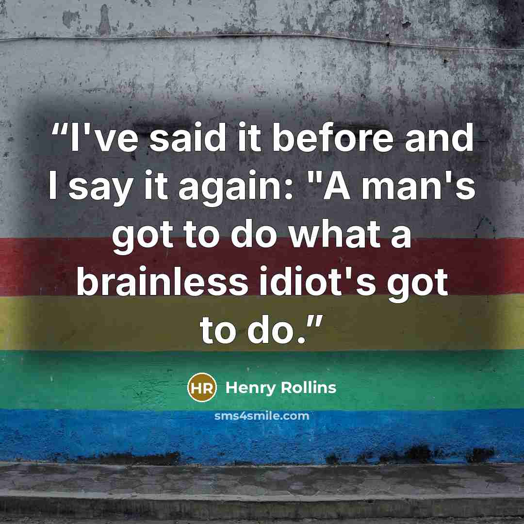 “I've said it before and I say it again: "A man's got to do what a brainless idiot's got to do.” quote by Henry Rollins