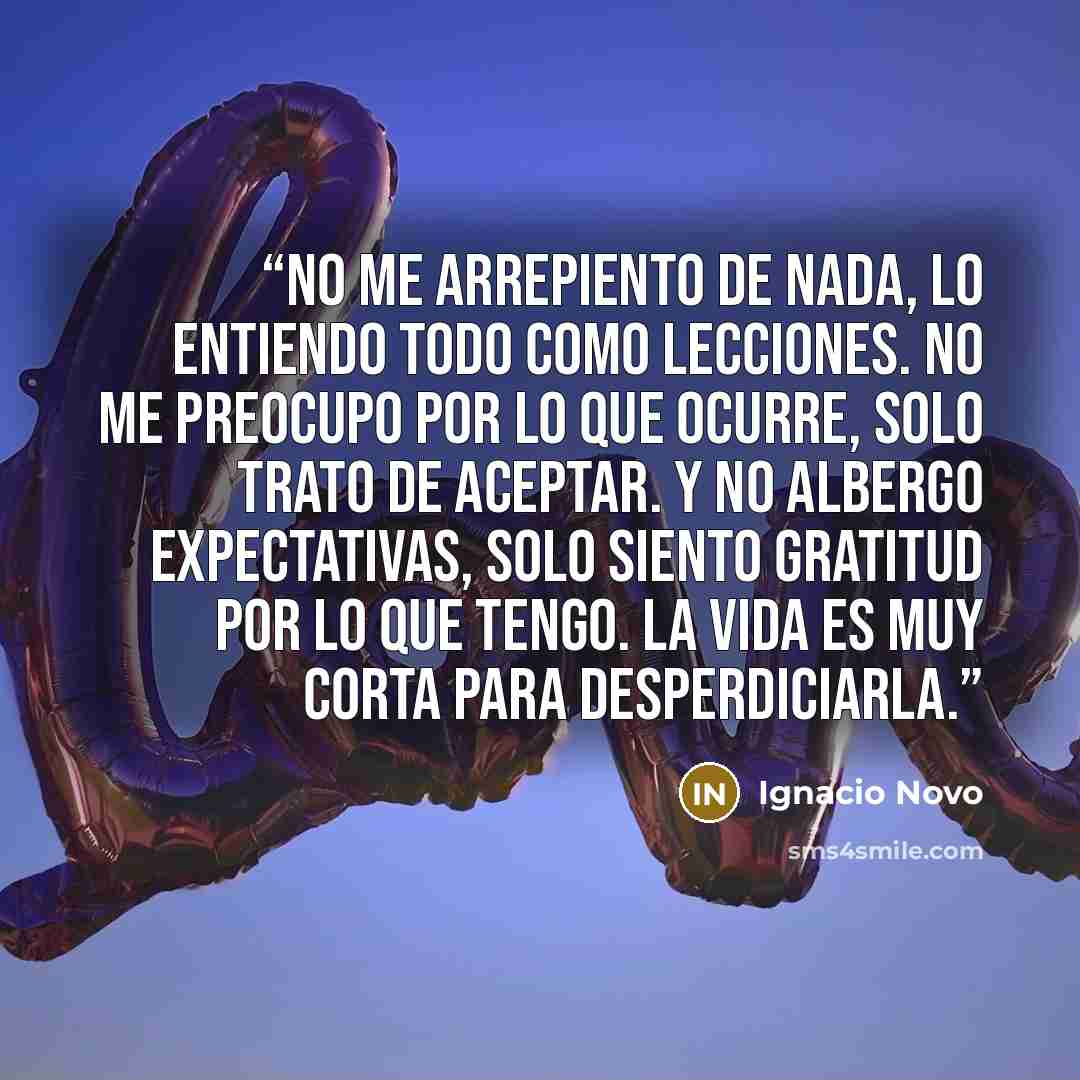 “No me arrepiento de nada, lo entiendo todo como lecciones. No me preocupo por lo que ocurre, solo trato de aceptar. Y no albergo expectativas, solo siento gratitud por lo que tengo. La vida es muy corta para desperdiciarla.” quote by Ignacio Novo