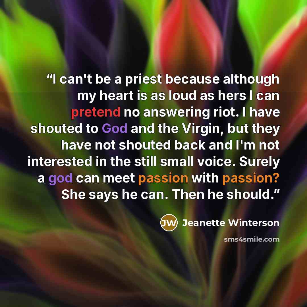 “I can't be a priest because although my heart is as loud as hers I can pretend no answering riot. I have shouted to God and the Virgin, but they have not shouted back and I'm not interested in the still small voice. Surely a god can meet passion with passion? She says he can. Then he should.” quote by Jeanette Winterson