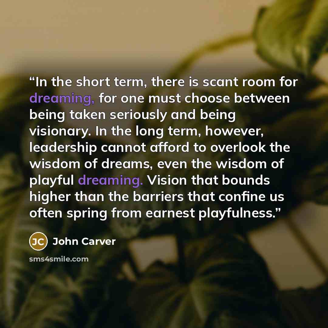“In the short term, there is scant room for dreaming, for one must choose between being taken seriously and being visionary. In the long term, however, leadership cannot afford to overlook the wisdom of dreams, even the wisdom of playful dreaming. Vision that bounds higher than the barriers that…” quote by John Carver