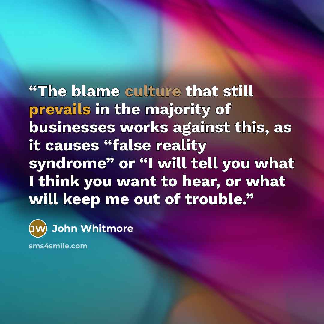 “The blame culture that still prevails in the majority of businesses works against this, as it causes “false reality syndrome” or “I will tell you what I think you want to hear, or what will keep me out of trouble.” quote by John Whitmore