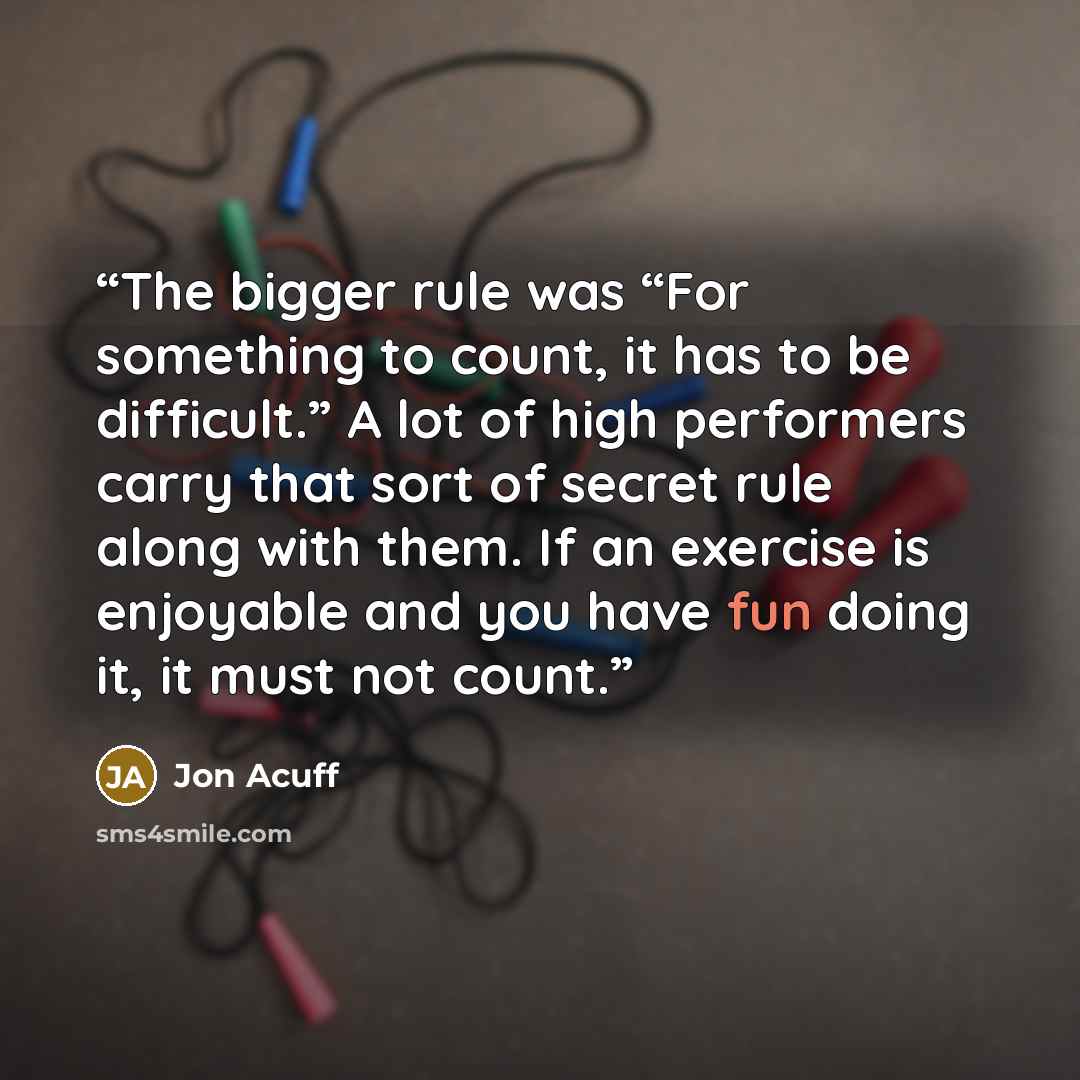 “The bigger rule was “For something to count, it has to be difficult.” A lot of high performers carry that sort of secret rule along with them. If an exercise is enjoyable and you have fun doing it, it must not count.” quote by Jon Acuff