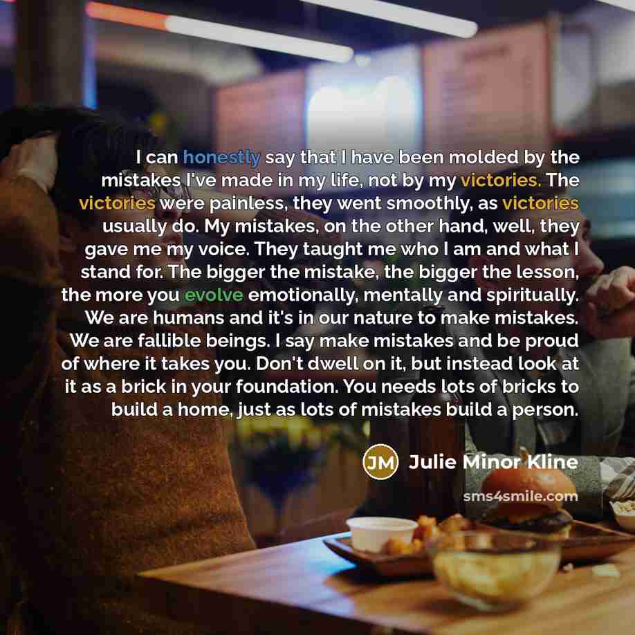 “I can honestly say that I have been molded by the mistakes I've made in my life, not by my victories. The victories were painless, they went smoothly, as victories usually do. My mistakes, on the other hand, well, they gave me my voice. They taught me who I am and what I stand for. The bigger the…” quote by Julie Minor Kline