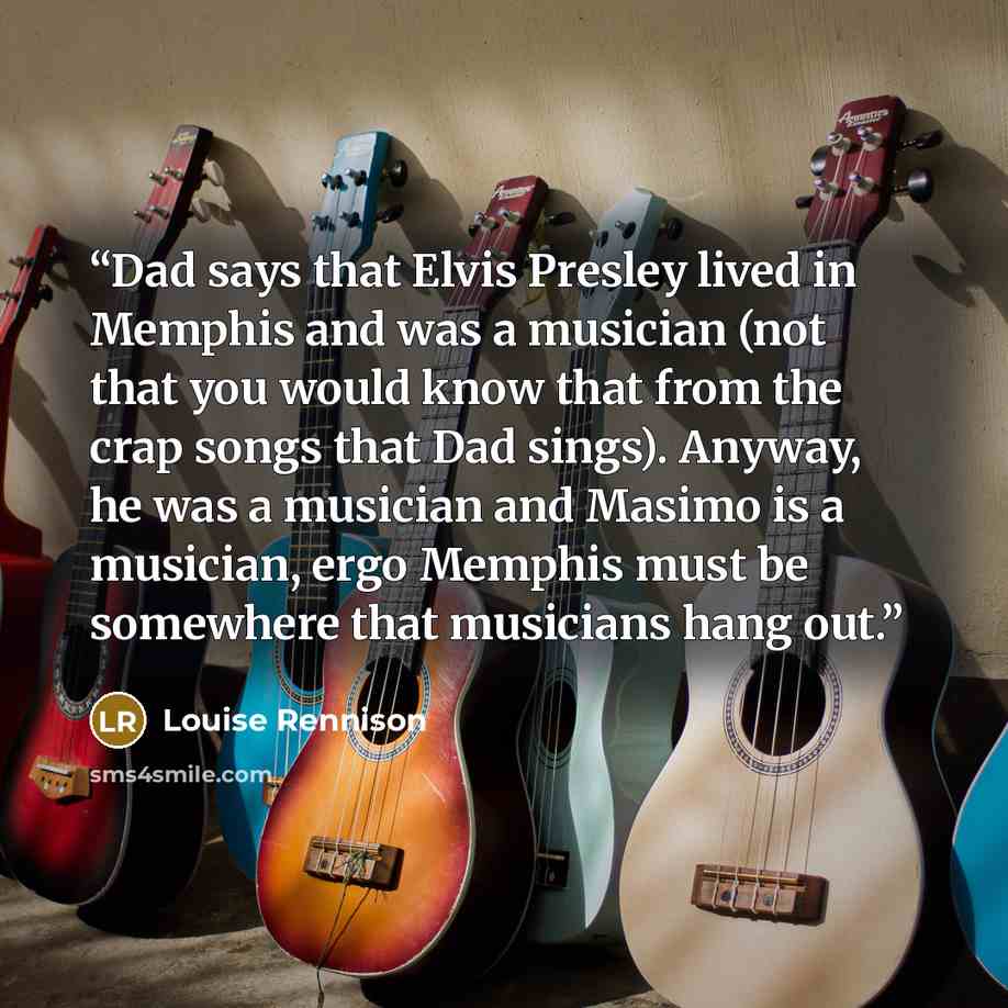“Dad says that Elvis Presley lived in Memphis and was a musician (not that you would know that from the crap songs that Dad sings). Anyway, he was a musician and Masimo is a musician, ergo Memphis must be somewhere that musicians hang out.” quote by Louise Rennison