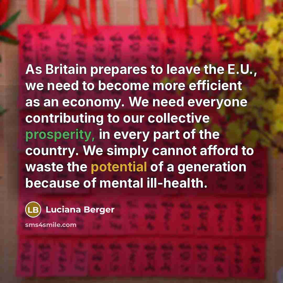 “As Britain prepares to leave the E.U., we need to become more efficient as an economy. We need everyone contributing to our collective prosperity, in every part of the country. We simply cannot afford to waste the potential of a generation because of mental ill-health.” quote by Luciana Berger
