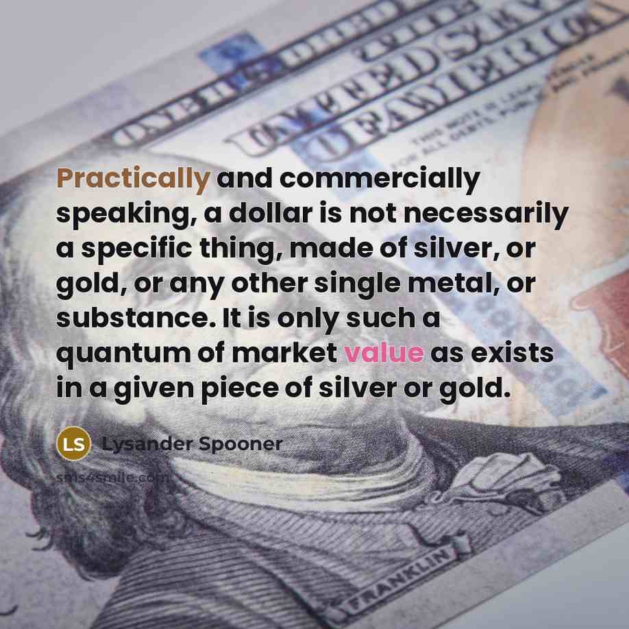 “Practically and commercially speaking, a dollar is not necessarily a specific thing, made of silver, or gold, or any other single metal, or substance. It is only such a quantum of market value as exists in a given piece of silver or gold.” quote by Lysander Spooner