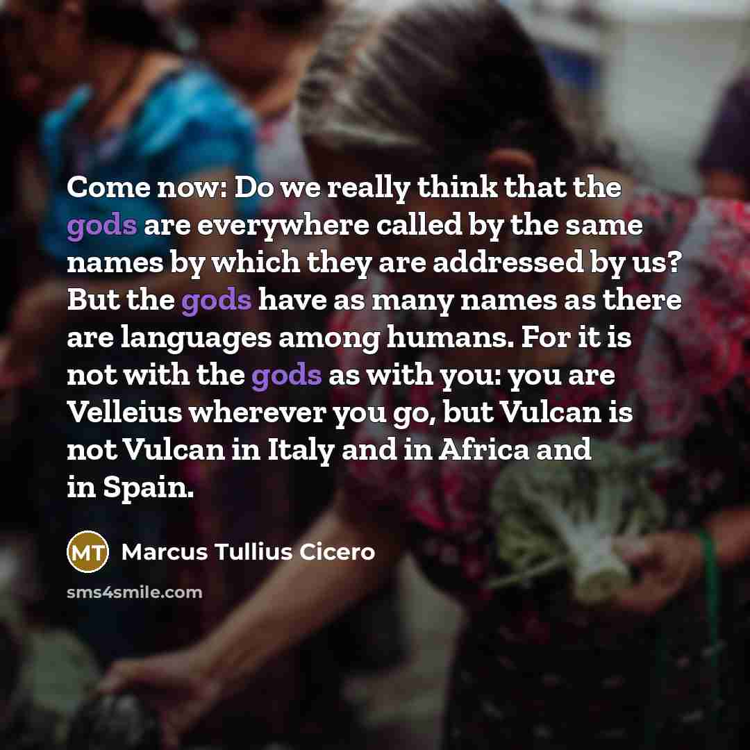 “Come now: Do we really think that the gods are everywhere called by the same names by which they are addressed by us? But the gods have as many names as there are languages among humans. For it is not with the gods as with you: you are Velleius wherever you go, but Vulcan is not Vulcan in Italy…” quote by Marcus Tullius Cicero