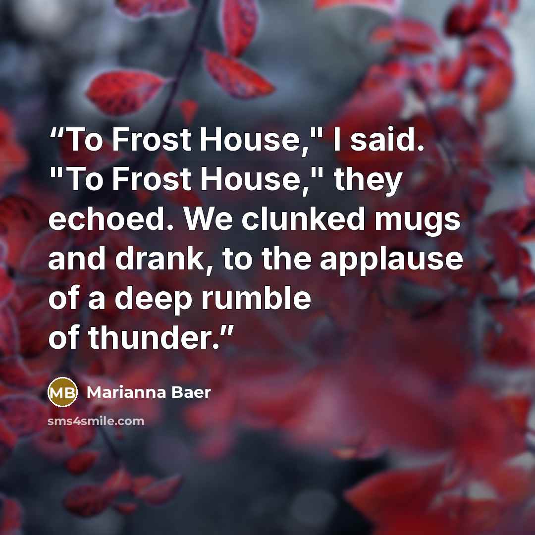 “To Frost House," I said. "To Frost House," they echoed. We clunked mugs and drank, to the applause of a deep rumble of thunder.” quote by Marianna Baer