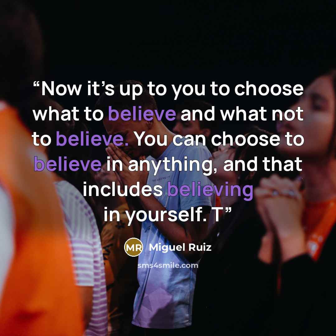 “Now it’s up to you to choose what to believe and what not to believe. You can choose to believe in anything, and that includes believing in yourself. T” quote by Miguel Ruiz