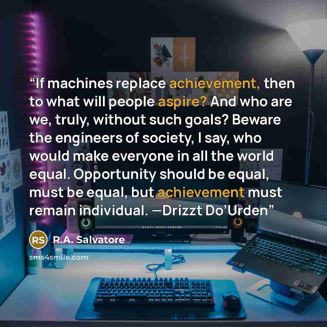 “If machines replace achievement, then to what will people aspire? And who are we, truly, without such goals? Beware the engineers of society, I say, who would make everyone in all the world equal. Opportunity should be equal, must be equal, but achievement must remain individual. —Drizzt Do’Urden” quote by R.A. Salvatore